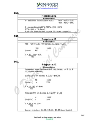 www.odiferencialconcursos.com.br 
580 
Você pode ter, fazer ou ser o que quiser 
Ano 2013 
658. 
Resposta: D 
Comentários 
I – descontos sucessivos de 10% : 100% - 10% = 90% 
90% - 10% = 81% 
II – desconto único 20%: 100% - 20% = 80% 
81% - 80% = 1% (lucro) 
A escolha II resulta num lucro de 1% para o comprador. 
659. 
Resposta: B 
Comentários 
180 – 120 (venda) = 60 canetas (compra) = lucro 
120 100% 
(lucro) 60 x 
X = 60 . 100 = 50% 
120 
660. 
Resposta: D 
Comentários 
Supondo o preço da caneta de $ 2,00, temos: 10 . $ 2 = $ 20,00 (total investido) 
Lucrou 25% em 8 delas: 8 . 2,00 = $16,00 
16 100% 
(lucro) x 25% 
X = 25 . 160 = $ 4,00 
100 
Prejuízo 20% em 2 delas: 2 . $ 2,00 = $ 4,00 
4 100% 
(prejuízo) x 20% 
X = 20 . 4 = $ 0,80 
100 
Lucro – prejuízo = $ 4,00 - $ 0,80 = $ 3,20 (lucro líquido).  