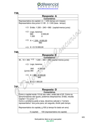 www.odiferencialconcursos.com.br 
605 
Você pode ter, fazer ou ser o que quiser 
Ano 2013 
739. 
Resposta: A 
Comentários 
Representativo do capital 1 200 (tempo em meses) 
Representativo dos juros 80 . 3 = 240 (taxa . tempo) 
Então: 1 200 – 240 = 960 (capital menos juros) 
Logo, teremos: 
960 8 000,00 
1 200 X 
X = 1 200 . 8 000,00 
960 
X = $ 10 000,00 
740. 
Resposta: E 
Comentários 
36 . 10 = 360 1 200 – 360 = 840 (capital menos juros) 
Logo, teremos: 
840 4 200,00 
(juros) 360 X 
X = 360 . 4 200,00 
840 
X = $ 1 800,00 
741. 
Resposta: D 
Comentários 
Como o capital rende 1/5 do seu valor, então ele é 5/5. Como os denominadores são iguais, podemos desprezá-los. Então, resulta: Capital = 5 e juros = 1. 
Como o problema pede a taxa, devemos calcular o “número representativo” dos juros para, em seguida, dividir pelo tempo. 
Representativo do capital 100 (o tempo foi dado em ano) 
5 (capital) 100 (representativo do capital)  