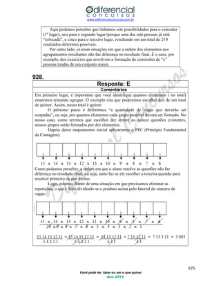 www.odiferencialconcursos.com.br 
675 
Você pode ter, fazer ou ser o que quiser 
Ano 2013 
Aqui podemos perceber que tínhamos sete possibilidades para o vencedor (1º lugar), seis para o segundo lugar (porque uma das sete pessoas já está “colocada”, e cinco para o terceiro lugar, resultando em um total de 210 resultados diferentes possíveis. 
Por outro lado, existem situações em que a ordem dos elementos nos agrupamentos resultantes não faz diferença no resultado final. É o caso, por exemplo, dos exercícios que envolvem a formação de comissões de “x” pessoas tiradas de um conjunto maior. 
928. 
Resposta: E 
Comentários 
Em primeiro lugar, é importante que você identifique quantos elementos ( no total) estaremos tentando agrupar. O exemplo cita que poderemos escolher dez de um total de quinze. Assim, nosso total é quinze. 
O próximo passo é definirmos “a quantidade de vagas que deverão ser ocupadas”, ou seja, por quantos elementos cada grupo possível deverá ser formado. No nosso caso, como teremos que escolher dez dentre as quinze questões existentes, nossos grupos serão formados por dez elementos. 
Depois desse mapeamento inicial aplicaremos o PFC (Princípio Fundamental da Contagem): 
Como podemos perceber, a ordem em que o aluno resolve as questões não faz diferença no resultado final, ou seja, tanto faz se ele escolher a terceira questão para resolver primeiro ou por último. 
Logo, estamos diante de uma situação em que precisamos eliminar as repetições, o que é feito dividindo-se o produto acima pelo fatorial do número de vagas: 
 