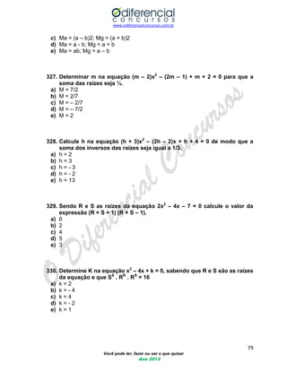 www.odiferencialconcursos.com.br 
79 
Você pode ter, fazer ou ser o que quiser 
Ano 2013 
c) Ma = (a – b)2; Mg = (a + b)2 
d) Ma = a - b; Mg = a + b 
e) Ma = ab; Mg = a – b 
327. Determinar m na equação (m – 2)x2 – (2m – 1) + m + 2 = 0 para que a soma das raízes seja ¼. 
a) M = 7/2 
b) M = 2/7 
c) M = – 2/7 
d) M = – 7/2 
e) M = 2 
328. Calcule h na equação (h + 3)x2 – (2h – 2)x + h + 4 = 0 de modo que a soma dos inversos das raízes seja igual a 1/3. 
a) h = 2 
b) h = 3 
c) h = - 3 
d) h = - 2 
e) h = 13 
329. Sendo R e S as raízes da equação 2x2 – 4x – 7 = 0 calcule o valor da expressão (R + S + 1) (R + S – 1). 
a) 6 
b) 2 
c) 4 
d) 5 
e) 3 
330. Determine K na equação x2 – 4x + k = 0, sabendo que R e S são as raízes da equação e que SS . RR . RS = 16 
a) k = 2 
b) k = - 4 
c) k = 4 
d) k = - 2 
e) k = 1 
 