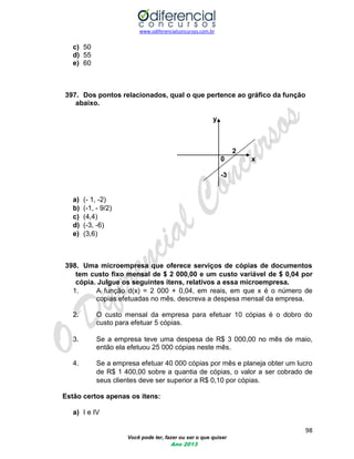 www.odiferencialconcursos.com.br 
98 
Você pode ter, fazer ou ser o que quiser 
Ano 2013 
c) 50 
d) 55 
e) 60 
397. Dos pontos relacionados, qual o que pertence ao gráfico da função abaixo. 
y 
2 
0 x 
-3 
a) (- 1 -2) 
b) (-1 - 9/2) 
c) (44) 
d) (-3 -6) 
e) (36) 
398. Uma microempresa que oferece serviços de cópias de documentos tem custo fixo mensal de $ 2 00000 e um custo variável de $ 004 por cópia. Julgue os seguintes itens, relativos a essa microempresa. 
1. A função d(x) = 2 000 + 004, em reais, em que x é o número de copias efetuadas no mês, descreva a despesa mensal da empresa. 
2. O custo mensal da empresa para efetuar 10 cópias é o dobro do custo para efetuar 5 cópias. 
3. Se a empresa teve uma despesa de R$ 3 00000 no mês de maio, então ela efetuou 25 000 cópias neste mês. 
4. Se a empresa efetuar 40 000 cópias por mês e planeja obter um lucro de R$ 1 40000 sobre a quantia de cópias, o valor a ser cobrado de seus clientes deve ser superior a R$ 010 por cópias. 
Estão certos apenas os itens: 
a) I e IV  