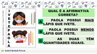 QUAL É A AFIRMATIVA
CORRETA?
I
V
E
T
E
P
A
O
L
A
PAOLA POSSUI MAIS
LÁPIS QUE IVETE.
A
AS DUAS TÊM
QUANTIDADES IGUAIS.
C
PAOLA POSSUI MENOS
LÁPIS QUE IVETE.
B
Disponível
em:
<https://br.freepik.com>.
Acesso
em:
30/11/2020.
 