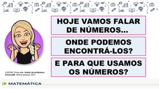 HOJE VAMOS FALAR
DE NÚMEROS...
ONDE PODEMOS
ENCONTRÁ-LOS?
E PARA QUE USAMOS
OS NÚMEROS?
CASSIM, Emanuelle. Avatar da professora
Emanuelle. Bitmoji pessoal, 2021.
 