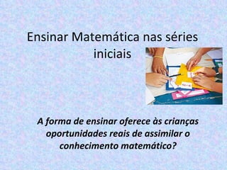 Ensinar Matemática nas séries iniciais A forma de ensinar oferece às crianças oportunidades reais de assimilar o conhecimento matemático? 