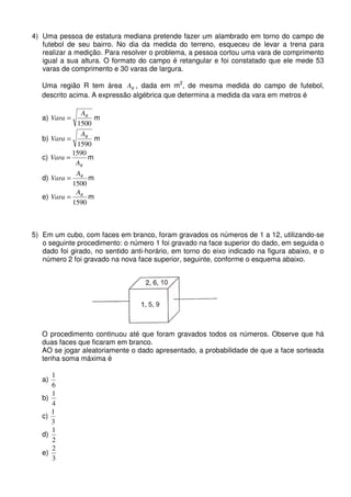 4) Uma pessoa de estatura mediana pretende fazer um alambrado em torno do campo de
   futebol de seu bairro. No dia da medida do terreno, esqueceu de levar a trena para
   realizar a medição. Para resolver o problema, a pessoa cortou uma vara de comprimento
   igual a sua altura. O formato do campo é retangular e foi constatado que ele mede 53
   varas de comprimento e 30 varas de largura.

   Uma região R tem área AR , dada em m2, de mesma medida do campo de futebol,
   descrito acima. A expressão algébrica que determina a medida da vara em metros é

                AR
   a) Vara =        m
              1500
                AR
   b) Vara =        m
              1590
             1590
   c) Vara =      m
              AR
              A
   d) Vara = R m
             1500
              A
   e) Vara = R m
             1590



5) Em um cubo, com faces em branco, foram gravados os números de 1 a 12, utilizando-se
   o seguinte procedimento: o número 1 foi gravado na face superior do dado, em seguida o
   dado foi girado, no sentido anti-horário, em torno do eixo indicado na figura abaixo, e o
   número 2 foi gravado na nova face superior, seguinte, conforme o esquema abaixo.




   O procedimento continuou até que foram gravados todos os números. Observe que há
   duas faces que ficaram em branco.
   AO se jogar aleatoriamente o dado apresentado, a probabilidade de que a face sorteada
   tenha soma máxima é

        1
   a)
        6
        1
   b)
        4
        1
   c)
        3
        1
   d)
        2
        2
   e)
        3
 