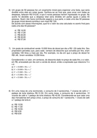 6) Um grupo de 50 pessoas fez um orçamento inicial para organizar uma festa, que seria
   dividido entre elas em cotas iguais. Verificou-se ao final que, para arcar com todas as
   despesas, faltavam R$ 510,00, e que 5 novas pessoas haviam ingressado no grupo. No
   acerto foi decidido que a despesa total seria dividida em partes iguais e pelas 55
   pessoas. Quem não havia contribuído pagaria a sua parte, e cada uma das 50 pessoas
   do grupo inicial deverá contribuir com mais R$ 7,00.
   De acordo com essas informações, qual foi o valor da cota calculada no acerto final para
   cada uma das 55 pessoas?

        a)   R$ 14,00
        b)   R$ 17,00
        c)   R$ 22,00
        d)   R$ 32,00
        e)   R$ 57,00



7) Um posto de combustível vende 10.000 litros de álcool por dia a R$ 1,50 cada litro. Seu
   proprietário percebeu que, para cada centavo de desconto que concedia por litro, eram
   vendidos 100 litros a mais por dia. Por exemplo, no dia em que o preço do álcool foi
   R$1,48 , foram vendidos 10.200 litros.

   Considerando x o valor, em centavos, do desconto dado no preço de cada litro, e o valor,
   em R$, arrecadado por dia com a venda do álcool, então a expressão que relaciona V e
   xé
   a) V = 10.000 + 50 x − x 2
   b) V = 10.000 + 50 x + x 2
   c) V = 15.000 − 50 x − x 2
   d) V = 15.000 + 50 x − x 2
   e) V = 15.000 − 50 x + x 2




8) Em uma mesa de uma lanchonete, o consumo de 3 sanduíches, 7 xícaras de café e 1
   pedaço de torta totalizou R$ 31,50. Em outra mesa, o consumo de 4 sanduíches, 10
   xícaras de café e 1 pedaço de torta totalizou R$ 42,00. Considerando-se que cada uma
   das mercadorias tem preço único, o preço do consumo de 1 sanduíche, 1 xícara de café
   e 1 pedaço de torta é:

   a)   R$ 13,50.
   b)   R$ 11,50
   c)   R$ 10,50.
   d)   R$ 9,50
   e)   R$ 8,50
 