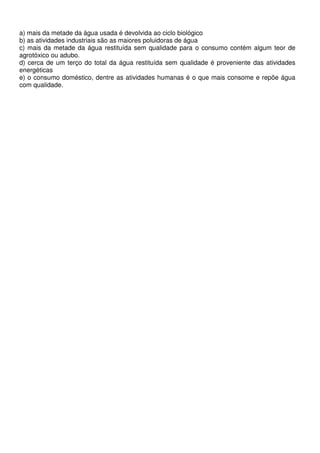 a) mais da metade da água usada é devolvida ao ciclo biológico
b) as atividades industriais são as maiores poluidoras de água
c) mais da metade da água restituída sem qualidade para o consumo contém algum teor de
agrotóxico ou adubo.
d) cerca de um terço do total da água restituída sem qualidade é proveniente das atividades
energéticas
e) o consumo doméstico, dentre as atividades humanas é o que mais consome e repõe água
com qualidade.
 