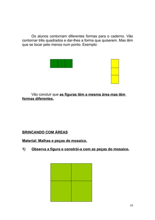 Os alunos contornam diferentes formas para o caderno. Vão
contornar três quadrados e dar-lhes a forma que quiserem. Mas têm
que se tocar pelo menos num ponto. Exemplo:




     Vão concluir que as figuras têm a mesma área mas têm
formas diferentes.




BRINCANDO COM ÁREAS

Material: Malhas e peças de mosaico.

1)   Observa a figura e constrói-a com as peças do mosaico.




                                                               10
 