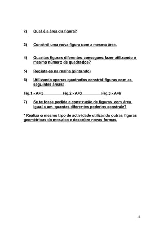 2)   Qual é a área da figura?


3)   Constrói uma nova figura com a mesma área.


4)   Quantas figuras diferentes consegues fazer utilizando o
     mesmo número de quadrados?

5)   Regista-as na malha (pintando)

6)   Utilizando apenas quadrados constrói figuras com as
     seguintes áreas:

Fig.1 - A=5          Fig.2 - A=3          Fig.3 - A=6

7)   Se te fosse pedida a construção de figuras com área
     igual a um, quantas diferentes poderias construir?

* Realiza o mesmo tipo de actividade utilizando outras figuras
geométricas do mosaico e descobre novas formas.




                                                                 11
 
