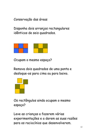 Conservação das áreas

Disponha dois arranjos rectangulares
idênticos de seis quadrados.




Ocupam o mesmo espaço?

Remova dois quadrados de uma ponta e
desloque-os para cima ou para baixo.




Os rectângulos ainda ocupam o mesmo
espaço?

Leve as crianças a fazerem várias
experimentações e a darem as suas razões
para os raciocínios que desenvolverem.
                                           12
 