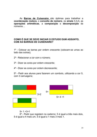 As Barras de Cuisenaire são óptimas para trabalhar a
coordenação motora, o conceito de número, os sinais >,<,=, as
operações aritméticas, a composição e decomposição de
números…




COMO É QUE SE DEVE INICIAR O ESTUDO DUM ASSUNTO,
COM AS BARRAS DE CUISENAIRE?


1º - Colocar as barras por ordem crescente (colocam-se umas ao
lado das outras);

2º - Relacionar a cor com o número;

3º - Dizer as cores por ordem crescente;

4º - Dizer as cores por ordem decrescente;

5º - Pedir aos alunos para fazerem um comboio, utilizando a cor 5,
com 3 carruagens;




                               5=
                       3+2
                                           5= 4 +1




      5= 1 +3+1
      6º - Pedir que registem no caderno: 5 é igual a três mais dois,
5 é igual a 4 mais um, 5 é igual a 1 mais 3 mais 1.



                                                                   19
 
