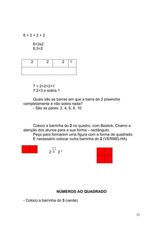 6=2+2+2

     6=3x2
     6:3=2


    2        2         2   1




     7 = 2+2+2+1
     7:2=3 e sobra 1

    Quais são as barras em que a barra do 2 preenche
completamente e não sobra nada?
    - São as pares: 2, 4, 6, 8, 10



     Coloco a barrinha do 2 no quadro, com Bostick. Chamo a
atenção dos alunos para a sua forma – rectângulo.
     Peço para formarem uma figura com a forma de quadrado.
     É necessário colocar outra barrinha do 2 (VERMELHA).


                 2= 22




                   NÚMEROS AO QUADRADO

- Coloco a barrinha do 3 (verde)


                                                              21
 