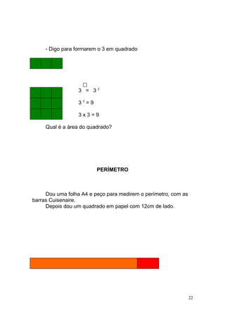 - Digo para formarem o 3 em quadrado




                  3 = 32

                  32=9

                  3x3=9

     Qual é a área do quadrado?




                         PERÍMETRO



     Dou uma folha A4 e peço para medirem o perímetro, com as
barras Cuisenaire.
     Depois dou um quadrado em papel com 12cm de lado.




                                                                22
 