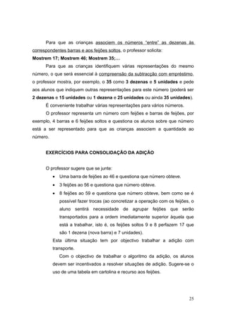 Para que as crianças associem os números “entre” as dezenas às
correspondentes barras e aos feijões soltos, o professor solicita:
Mostrem 17; Mostrem 46; Mostrem 35;…
      Para que as crianças identifiquem várias representações do mesmo
número, o que será essencial à compreensão da subtracção com empréstimo,
o professor mostra, por exemplo, o 35 como 3 dezenas e 5 unidades e pede
aos alunos que indiquem outras representações para este número (poderá ser
2 dezenas e 15 unidades ou 1 dezena e 25 unidades ou ainda 35 unidades).
      É conveniente trabalhar várias representações para vários números.
      O professor representa um número com feijões e barras de feijões, por
exemplo, 4 barras e 6 feijões soltos e questiona os alunos sobre que número
está a ser representado para que as crianças associem a quantidade ao
número.


      EXERCÍCIOS PARA CONSOLIDAÇÃO DA ADIÇÃO


      O professor sugere que se junte:
          •   Uma barra de feijões ao 46 e questiona que número obteve.
          •   3 feijões ao 56 e questiona que número obteve.
          •   8 feijões ao 59 e questiona que número obteve, bem como se é
              possível fazer trocas (ao concretizar a operação com os feijões, o
              aluno sentirá necessidade de agrupar feijões que serão
              transportados para a ordem imediatamente superior àquela que
              está a trabalhar, isto é, os feijões soltos 9 e 8 perfazem 17 que
              são 1 dezena (nova barra) e 7 unidades).
          Esta última situação tem por objectivo trabalhar a adição com
          transporte.
              Com o objectivo de trabalhar o algoritmo da adição, os alunos
          devem ser incentivados a resolver situações de adição. Sugere-se o
          uso de uma tabela em cartolina e recurso aos feijões.




                                                                             25
 