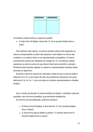 DEZENAS     UNIDADES




O professor poderá colocar a seguinte questão:
   •   O João tinha 32 feijões, deram-lhe 15. Com quantos feijões ficou o
       João?


   Para efectuar este cálculo, os alunos deverão colocar três espátulas na
coluna correspondente à ordem das dezenas e dois feijões na coluna das
unidades e no caderno fazer a sua representação iconográfica. O mesmo
procedimento deverá ser adoptado em relação ao 15. O professor poderá
questionar os alunos acerca do que devem fazer para encontrar a solução.
Posteriormente deverão registar no caderno a representação simbólica deste
processo (o algoritmo).
   Durante o exercício deverá ser reforçada a ideia de que os alunos estão a
adicionar 32 e 15, e que estes não são dois problemas separados nos quais
adicionam 2 e 5 e 3 e 1, como se todos os números representassem unidades
simples.




   Com o intuito de abordar os vários sentidos da adição, o professor colocará
questões, sob a forma de desafios, que permitirão trabalhá-los.
   Em termos de exemplificação, podemos destacar:


        O Pedro tinha 25 feijões. A Ana deu-lhe 12. Com quantos feijões
           ficou o Pedro?
        A Joana tinha alguns feijões e perdeu 17, ficando ainda com 51.
           Quantos feijões tinha a Joana?


                                                                               26
 
