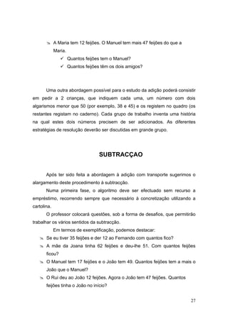  A Maria tem 12 feijões. O Manuel tem mais 47 feijões do que a
             Maria.
                 Quantos feijões tem o Manuel?
                 Quantos feijões têm os dois amigos?




       Uma outra abordagem possível para o estudo da adição poderá consistir
em pedir a 2 crianças, que indiquem cada uma, um número com dois
algarismos menor que 50 (por exemplo, 38 e 45) e os registem no quadro (os
restantes registam no caderno). Cada grupo de trabalho inventa uma história
na qual estes dois números precisem de ser adicionados. As diferentes
estratégias de resolução deverão ser discutidas em grande grupo.




                                 SUBTRACÇAO


       Após ter sido feita a abordagem à adição com transporte sugerimos o
alargamento deste procedimento à subtracção.
       Numa primeira fase, o algoritmo deve ser efectuado sem recurso a
empréstimo, recorrendo sempre que necessário à concretização utilizando a
cartolina.
       O professor colocará questões, sob a forma de desafios, que permitirão
trabalhar os vários sentidos da subtracção.
             Em termos de exemplificação, podemos destacar:
    Se eu tiver 35 feijões e der 12 ao Fernando com quantos fico?
    A mãe da Joana tinha 62 feijões e deu-lhe 51. Com quantos feijões
       ficou?
    O Manuel tem 17 feijões e o João tem 49. Quantos feijões tem a mais o
       João que o Manuel?
    O Rui deu ao João 12 feijões. Agora o João tem 47 feijões. Quantos
       feijões tinha o João no início?


                                                                          27
 