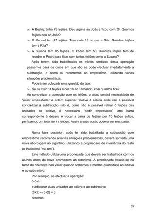  A Beatriz tinha 79 feijões. Deu alguns ao João e ficou com 28. Quantos
       feijões deu ao João?
    O Manuel tem 47 feijões. Tem mais 13 do que a Rita. Quantos feijões
       tem a Rita?
    A Susana tem 85 feijões. O Pedro tem 53. Quantos feijões tem de
       receber o Pedro para ficar com tantos feijões como a Susana?
       Após terem sido trabalhados os vários sentidos desta operação
   passamos para os casos em que não se pode efectuar imediatamente a
   subtracção, e como tal recorremos ao empréstimo, utilizando várias
   situações problemáticas.
       Poderá ser colocada uma questão do tipo:
    Se eu tiver 31 feijões e der 18 ao Fernando, com quantos fico?
   Ao concretizar a operação com os feijões, o aluno sentirá necessidade de
“pedir emprestado” à ordem superior relativa à coluna onde não é possível
concretizar a subtracção, isto é, como não é possível retirar 8 feijões das
unidades    do      aditivo,   é   necessário   “pedir   emprestado”   uma   barra
correspondente à dezena e trocar a barra de feijões por 10 feijões soltos,
perfazendo um total de 11 feijões. Assim a subtracção poderá ser efectuada.


       Numa fase posterior, após ter sido trabalhada a subtracção com
empréstimo, recorrendo a várias situações problemáticas, deverá ser feita uma
nova abordagem ao algoritmo, utilizando a propriedade de invariância do resto
(o tradicional “vai um”).
       Este método utiliza uma propriedade que deverá ser trabalhada com os
alunos antes da nova abordagem ao algoritmo. A propriedade baseia-se no
facto da diferença não variar quando somamos a mesma quantidade ao aditivo
e ao subtractivo.
       Por exemplo, se efectuar a operação:
       8-5=3
       e adicionar duas unidades ao aditivo e ao subtractivo
       (8+2) – (5+2) = 3
       obtemos

                                                                               28
 