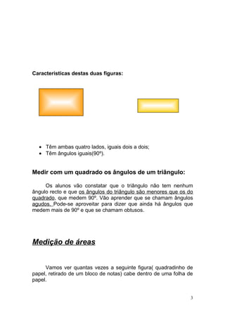 Características destas duas figuras:




  • Têm ambas quatro lados, iguais dois a dois;
  • Têm ângulos iguais(90º).


Medir com um quadrado os ângulos de um triângulo:

     Os alunos vão constatar que o triângulo não tem nenhum
ângulo recto e que os ângulos do triângulo são menores que os do
quadrado, que medem 90º. Vão aprender que se chamam ângulos
agudos. Pode-se aproveitar para dizer que ainda há ângulos que
medem mais de 90º e que se chamam obtusos.




Medição de áreas


     Vamos ver quantas vezes a seguinte figura( quadradinho de
papel, retirado de um bloco de notas) cabe dentro de uma folha de
papel.


                                                                3
 