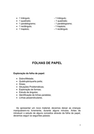•   1 triângulo;                         - 1 triângulo;
  •   1 quadrado;                          - 1 quadrado;
  •   1 paralelogramo;                     - 1 paralelogramo;
  •   1 rectângulo;                        - 1 trapézio;
  •   1 trapézio.                          - 1 rectângulo




                   FOLHAS DE PAPEL


Exploração da folha de papel:

  •   Dobro/Metade;
  •   Quádruplo/quarta parte;
  •   Áreas;
  •   Situações Problemáticas;
  •   Exploração de formas;
  •   Estudo de ângulos;
  •   Identificação de linhas paralelas;
  •   Linhas perpendiculares.



    Ao apresentar um novo material, devemos deixar as crianças
manipularem-no livremente, durante alguns minutos. Antes de
introduzir o estudo de alguns conceitos através da folha de papel,
devemos seguir os seguintes passos:



                                                                 5
 
