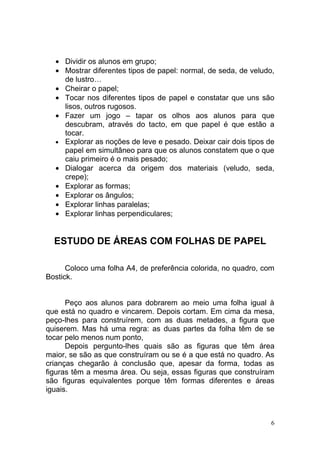 • Dividir os alunos em grupo;
  • Mostrar diferentes tipos de papel: normal, de seda, de veludo,
    de lustro…
  • Cheirar o papel;
  • Tocar nos diferentes tipos de papel e constatar que uns são
    lisos, outros rugosos.
  • Fazer um jogo – tapar os olhos aos alunos para que
    descubram, através do tacto, em que papel é que estão a
    tocar.
  • Explorar as noções de leve e pesado. Deixar cair dois tipos de
    papel em simultâneo para que os alunos constatem que o que
    caiu primeiro é o mais pesado;
  • Dialogar acerca da origem dos materiais (veludo, seda,
    crepe);
  • Explorar as formas;
  • Explorar os ângulos;
  • Explorar linhas paralelas;
  • Explorar linhas perpendiculares;


  ESTUDO DE ÁREAS COM FOLHAS DE PAPEL

      Coloco uma folha A4, de preferência colorida, no quadro, com
Bostick.


      Peço aos alunos para dobrarem ao meio uma folha igual à
que está no quadro e vincarem. Depois cortam. Em cima da mesa,
peço-lhes para construírem, com as duas metades, a figura que
quiserem. Mas há uma regra: as duas partes da folha têm de se
tocar pelo menos num ponto,
      Depois pergunto-lhes quais são as figuras que têm área
maior, se são as que construíram ou se é a que está no quadro. As
crianças chegarão à conclusão que, apesar da forma, todas as
figuras têm a mesma área. Ou seja, essas figuras que construíram
são figuras equivalentes porque têm formas diferentes e áreas
iguais.



                                                                 6
 