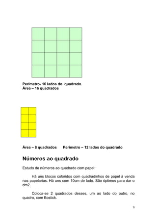Perímetro- 16 lados do quadrado
Área – 16 quadrados




Área – 8 quadrados    Perímetro – 12 lados do quadrado


Números ao quadrado
Estudo de números ao quadrado com papel:

     Há uns blocos coloridos com quadradinhos de papel à venda
nas papelarias. Há uns com 10cm de lado. São óptimos para dar o
dm2.

     Coloca-se 2 quadrados desses, um ao lado do outro, no
quadro, com Bostick.

                                                              8
 