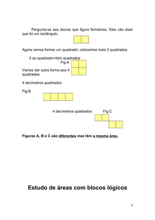 Pergunta-se aos alunos que figura formámos. Eles vão dizer
que foi um rectângulo.



Agora vamos formar um quadrado: colocamos mais 2 quadrados.

    2 ao quadrado=4dm quadrados
                     Fig.A

Vamos dar outra forma aos 4
quadrados.

4 decímetros quadrados

Fig.B




                 4 decímetros quadrados       Fig.C




Figuras A, B e C são diferentes mas têm a mesma área.




   Estudo de áreas com blocos lógicos

                                                               9
 