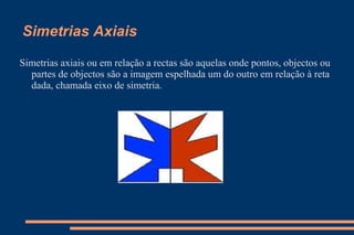Simetrias Axiais Simetrias axiais ou em relação a rectas são aquelas onde pontos, objectos ou partes de objectos são a imagem espelhada um do outro em relação à reta dada, chamada eixo de simetria.  