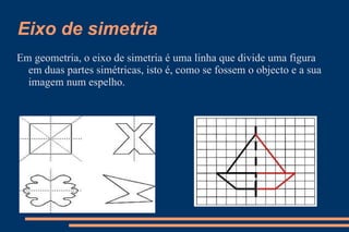 Eixo de simetria  Em geometria, o eixo de simetria é uma linha que divide uma figura em duas partes simétricas, isto é, como se fossem o objecto e a sua imagem num espelho. 