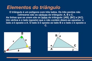 Elementos do triângulo O triângulo é um polígono com três lados. Os três pontos não colineares são os  vértices  do triângulo: A, B e C.  As linhas que os unem são os  lados  do triângulo: [AB], [BC] e [AC]. Um vértice e o lado (oposto) que o não contém dizem-se opostos: o lado  a  é oposto a A. O lado  b  é oposto ao lado B e o lado  c  é oposto a C. 