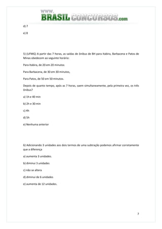 7
d) 7
e) 8
5) (UFMG) A partir das 7 horas, as saídas de ônibus de BH para Itabira, Barbacena e Patos de
Minas obedecem ao seguinte horário:
Para Itabira, de 20 em 20 minutos
Para Barbacena, de 30 em 30 minutos,
Para Patos, de 50 em 50 minutos.
Depois de quanto tempo, após as 7 horas, saem simultaneamente, pela primeira vez, os três
ônibus?
a) 1h e 40 min
b) 2h e 30 min
c) 4h
d) 5h
e) Nenhuma anterior
6) Adicionando 3 unidades aos dois termos de uma subtração podemos afirmar corretamente
que a diferença
a) aumenta 3 unidades.
b) diminui 3 unidades
c) não se altera
d) diminui de 6 unidades
e) aumenta de 12 unidades.
 