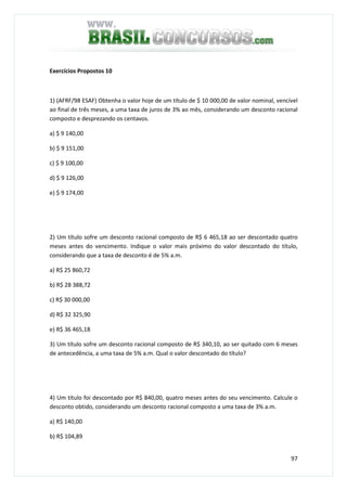 97
Exercícios Propostos 10
1) (AFRF/98 ESAF) Obtenha o valor hoje de um título de $ 10 000,00 de valor nominal, vencível
ao final de três meses, a uma taxa de juros de 3% ao mês, considerando um desconto racional
composto e desprezando os centavos.
a) $ 9 140,00
b) $ 9 151,00
c) $ 9 100,00
d) $ 9 126,00
e) $ 9 174,00
2) Um título sofre um desconto racional composto de R$ 6 465,18 ao ser descontado quatro
meses antes do vencimento. Indique o valor mais próximo do valor descontado do título,
considerando que a taxa de desconto é de 5% a.m.
a) R$ 25 860,72
b) R$ 28 388,72
c) R$ 30 000,00
d) R$ 32 325,90
e) R$ 36 465,18
3) Um título sofre um desconto racional composto de R$ 340,10, ao ser quitado com 6 meses
de antecedência, a uma taxa de 5% a.m. Qual o valor descontado do título?
4) Um título foi descontado por R$ 840,00, quatro meses antes do seu vencimento. Calcule o
desconto obtido, considerando um desconto racional composto a uma taxa de 3% a.m.
a) R$ 140,00
b) R$ 104,89
 