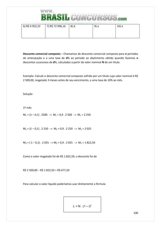 100
6) R$ 4 952,23 7) R$ 72 996,16 8) d 9) a 10) e
Desconto comercial composto – Chamamos de desconto comercial composto para n períodos
de antecipação e a uma taxa de d% ao período ao abatimento obtido quando fazemos n
descontos sucessivos de d%, calculados a partir do valor nominal N de um título.
Exemplo: Calcule o desconto comercial composto sofrido por um título cujo valor nominal é R$
2 500,00, resgatado 3 meses antes de seu vencimento, a uma taxa de 10% ao mês.
Solução
1º mês
M1 = (1 – 0,1) . 2500 → M1 = 0,9 . 2 500 → M1 = 2 250
M2 = (1 – 0,1) . 2 250 → M2 = 0,9 . 2 250 → M2 = 2 025
M3 = ( 1 – 0,1) . 2 025 → M3 = 0,9 . 2 025 → M3 = 1 822,50
Como o valor resgatado foi de R$ 1 822,50, o desconto foi de
R$ 2 500,00 – R$ 1 822,50 = R$ 677,50
Para calcular o valor líquido poderíamos usar diretamente a fórmula
L = N . (1 – i)n
 