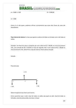 110
A = 2 680 + 2 320 B = 5 000,00
A = 5 000
Como A e b são iguais, podemos afirmar corretamente que esses dois fluxos de caixa são
equivalentes
Taxa interna de retorno é a taxa que iguala os valores de todas as entradas com o de todas as
saídas.
Exemplo: Um fluxo de caixa é composto por uma saída de R$ 1 100,00, no início do primeiro
mês, uma entrada de R$ 2 210,00 no início do segundo mês e uma saída de R$ 1 100,00 no
início do terceiro mês. Determine a taxa de retorno interno dessa situação
Solução
Fluxo de caixa
Determinação da taxa interna de retorno.
Como queremos que o valor atual de todas as saídas seja igual ao valor atual de todas as
entradas, estamos procurando uma taxa i, tal que
 