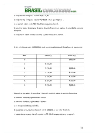 116
a) no plano III o bem passa a custar R$ 6 420,00.
b) no plano III p bem passa a custar R$ 480,00 a mais que no plano I.
c) no plano II o bem custa R$ 1 082,00 a mais que no plano II.
d) a melhor opção de compra, do ponto de vista financeiro, é o plano II, pois não há aumento
de3 preço.
e) no plano III, o bem passa a custar R$ 42,00 a mais que no plano II.
9) Um veículo que custa R$ 30 000,00 pode ser comprado segundo dois planos de pagamento:
Mês Plano I ($) Plano II ($)
0 9 000,00
1 5 250,00
2 5 250,00 4 200,00
3 5 250,00 4 200,00
4 5 250,00 4 200,00
5 5 250,00 4 200,00
6 5 250,00 4 200,00
Sabendo-se que a taxa de juros é de 2% ao mês, nos dois planos, é correto afirmar que
a) o melhor plano de pagamento é o plano I
b) o melhor plano de pagamento é o plano II
c) os dois planos são equivalentes.
d) o valor do carro, no plano II excede em R$ 1 500,00 ao seu valor de tabela.
e) o valor do carro, pelo plano II, excede em R$ 480,00 ao valor do carro no plano I.
 