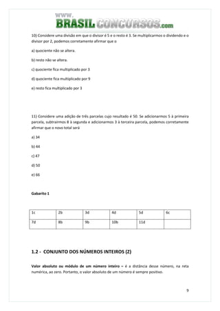 9
10) Considere uma divisão em que o divisor é 5 e o resto é 3. Se multiplicarmos o dividendo e o
divisor por 2, podemos corretamente afirmar que o
a) quociente não se altera.
b) resto não se altera.
c) quociente fica multiplicado por 3
d) quociente fica multiplicado por 9
e) resto fica multiplicado por 3
11) Considere uma adição de três parcelas cujo resultado é 50. Se adicionarmos 5 à primeira
parcela, subtrairmos 8 à segunda e adicionarmos 3 à terceira parcela, podemos corretamente
afirmar que o novo total será
a) 34
b) 44
c) 47
d) 50
e) 66
Gabarito 1
1c 2b 3d 4d 5d 6c
7d 8b 9b 10b 11d
1.2 - CONJUNTO DOS NÚMEROS INTEIROS (Z)
Valor absoluto ou módulo de um número inteiro – é a distância desse número, na reta
numérica, ao zero. Portanto, o valor absoluto de um número é sempre positivo.
 