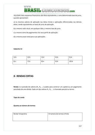 117
10) (ESAF) Dois esquemas financeiros são ditos equivalentes, a uma determinada taxa de juros,
quando apresentam:
a) os mesmos valores de aplicação nas datas iniciais e aplicações diferenciadas nas demais
datas, sendo equivalentes as taxas de juros de aplicação.
b) o mesmo valor atual, em qualquer data, à mesma taxa de juros.
c) a mesma soma de pagamentos nos seus perfis de aplicação.
d) o mesmo prazo total para suas aplicações.
Gabarito 12
1) b 2) b 3) d 4) b 5) d
6) c 7) b 8) e 9) b 10) b
8 - RENDAS CERTAS
Renda é a sucessão de valores (R1, R2, …) usados para construir um capital ou um pagamento
parcelado de uma dívida. Cada um dos valores R1, R2, … é chamado parcela ou termo.
Tipos de renda
Quanto ao número de termos
Renda Temporária O número de termos é finito
 