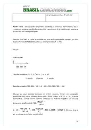 119
compra ou da assinatura do contrato.
Rendas certas – são as rendas temporárias, constantes e periódicas. Normalmente, são as
rendas mais usadas e quando não se especifica o vencimento do primeiro tempo, assume-se
que ela seja uma renda postecipada.
Exemplo: Qual será o capital acumulada em uma renda postecipada composta por três
parcelas mensais de R$ 500,00 sujeito a juros compostos de 2% ao mês.
Solução
Fluxo de caixa
Capital acumulado = 500 . (1,02)2
+ 500 . (1.02) + 500
1ª parcela 2ª parcela 3ª parcela
Capital acumulado = 500 . 1,04 + 500 . 1,02 + 500 = 520 + 510 + 500 = 1 530
Observe que essas parcelas, colocadas em ordem crescente, formam uma progressão
geométrica (P.G) com o primeiro termo igual a 500 e razão q = (1 + i) = 1,02. O capital
acumulado é a soma S dos três primeiros termos da P.G. Portanto ele poderia ser calculado
diretamente pela fórmula S = 500 .
102,1
1)02,1( 3
−
−
S = 500 . 1530,203,0604.500
2,0
061208,0
.500
102,1
1061208,1
===
−
−
(A diferença deve-se
aos arredondamentos feitos nas potências)
 