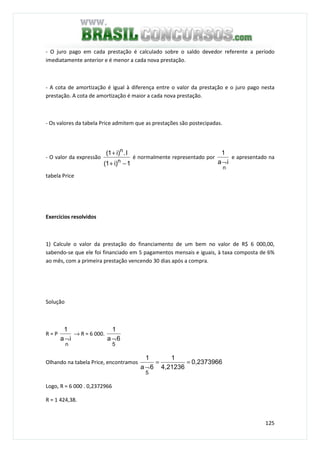 125
- O juro pago em cada prestação é calculado sobre o saldo devedor referente a período
imediatamente anterior e é menor a cada nova prestação.
- A cota de amortização é igual à diferença entre o valor da prestação e o juro pago nesta
prestação. A cota de amortização é maior a cada nova prestação.
- Os valores da tabela Price admitem que as prestações são postecipadas.
- O valor da expressão
1)i1(
I.)i1(
n
n
−+
+
é normalmente representado por
ia
1
n
¬
e apresentado na
tabela Price
Exercícios resolvidos
1) Calcule o valor da prestação do financiamento de um bem no valor de R$ 6 000,00,
sabendo-se que ele foi financiado em 5 pagamentos mensais e iguais, à taxa composta de 6%
ao mês, com a primeira prestação vencendo 30 dias após a compra.
Solução
R = P
ia
1
n
¬
→ R = 6 000.
6a
1
5
¬
Olhando na tabela Price, encontramos 0,2373966
4,21236
1
6a
1
5
==
¬
Logo, R = 6 000 . 0,2372966
R = 1 424,38.
 