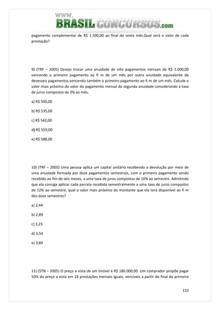 133
pagamento complementar de R$ 1.500,00 ao final do sexto mês.Qual será o valor de cada
prestação?
9) (TRF – 2005) Desejo trocar uma anuidade de oito pagamentos mensais de R$ 1.000,00
vencendo o primeiro pagamento ao fi m de um mês por outra anuidade equivalente de
dezesseis pagamentos vencendo também o primeiro pagamento ao fi m de um mês. Calcule o
valor mais próximo do valor do pagamento mensal da segunda anuidade considerando a taxa
de juros compostos de 3% ao mês.
a) R$ 500,00
b) R$ 535,00
c) R$ 542,00
d) R$ 559,00
e) R$ 588,00
10) (TRF – 2005) Uma pessoa aplica um capital unitário recebendo a devolução por meio de
uma anuidade formada por doze pagamentos semestrais, com o primeiro pagamento sendo
recebido ao fim de seis meses, a uma taxa de juros compostos de 10% ao semestre. Admitindo
que ela consiga aplicar cada parcela recebida semestralmente a uma taxa de juros compostos
de 12% ao semestre, qual o valor mais próximo do montante que ela terá disponível ao fi m
dos doze semestres?
a) 2,44
b) 2,89
c) 3,25
d) 3,54
e) 3,89
11) (STN – 2005) O preço a vista de um imóvel é R$ 180.000,00. Um comprador propõe pagar
50% do preço a vista em 18 prestações mensais iguais, vencíveis a partir do final do primeiro
 
