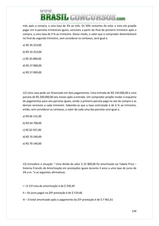 134
mês após a compra, a uma taxa de 3% ao mês. Os 50% restantes do valor a vista ele propõe
pagar em 4 parcelas trimestrais iguais, vencíveis a partir do final do primeiro trimestre após a
compra, a uma taxa de 9 % ao trimestre. Desse modo, o valor que o comprador desembolsará
no final do segundo trimestre, sem considerar os centavos, será igual a
a) R$ 34.323,00
b) R$ 32.253,00
c) R$ 35.000,00
d) R$ 37.000,00
e) R$ 57.000,00
12) Uma casa pode ser financiada em dois pagamentos. Uma entrada de R$ 150.000,00 e uma
parcela de R$ 200.000,00 seis meses após a entrada. Um comprador propõe mudar o esquema
de pagamentos para seis parcelas iguais, sendo a primeira parcela paga no ato da compra e as
demais vencíveis a cada trimestre. Sabendo-se que a taxa contratada é de 6 % ao trimestre,
então, sem considerar os centavos, o valor de cada uma das parcelas será igual a:
a) R$ 66 131,00
b) R$ 64 708,00
c) R$ 62 927,00
d) R$ 70 240,00
e) R$ 70 140,00
13) Considere a situação “ Uma dívida de valor $ 22 800,00 foi amortizada vai Tabela Price –
Sistema Francês de Amortização em prestações iguais durante 4 anos a uma taxa de juros de
3% a.m. “e as seguintes afirmativas:
I – A 15ª cota de amortização é de $ 330,30
II – Os juros pagos na 20ª prestação é de $ 519,46
III – O total amortizado após o pagamento da 25ª prestação é de $ 7 961,61
 
