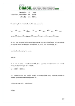 140
Submúltiplos





m001,0mmmilímetro
m01,0cmcentímetro
m1,0dmdecímetro
Transformação de unidades de medida de comprimento
mmcmdmmdamhmkm
mmcmdmmdamhmkm
10:10:10:10:10:10:
10x10x10x10x10xx10
 ← ← ← ← ← ←
 → → → → → →
Ou seja, para transformarmos uma medida tomada em uma unidade maior em uma tomada
em unidade menor, multiplica-se por potências de 10 (10; 100; 1 000; 10 000; etc.)
Exemplo: Transformar 0,5 km em cm
Solução:
De km para cm temos 5 unidades de medida. Como queremos transformar para uma unidade
menor, multiplicamos por 105
= 100 000
0,5 x 100 000 = 50 000cm
Para transformarmos uma medida tomada em uma unidade menor em uma tomada em
unidade maior dividimos por potências de 10.
Exemplo: Transformar 5 342mm em m
Solução
 