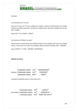 142
Exemplos:
a) Transformar 0,3 m2
em cm2
Como de m2
para cm2
há duas unidades de medida e estamos transformando uma medida
tomada na unidade maior para a tomada em unidade menor, devemos multiplicarmos 0,3 por
1002
= 10 000.
Logo, 0,3m2
= 0,3 x 10 000 = 3 000cm2
b) Transformar 57 843cm2
em dam2
Como estamos transformando uma medida tomada em uma unidade maior para uma unidade
menor, e como entre cm2
e dam2
há 3 unidades, devemos dividir 57 843 por 1003
= 1 000 000
Logo, 57 843cm2
= 57 843 : 1 000 000 = 0,057843dam2
Medidas de volume
Múltiplos






33
33
33
000m1damcúbicodecâmetro
000m0001hmcúbicohectômetro
000m0000001kmcúbicoquilômetro
Unidade de medida de volume: metro cúbico (m3
)
Submúltiplos






33
33
33
001m0000,000mmcúbicomilímetro
001m0,000cmcúbicocentímetro
0,001mdmcúbicodecímetro
 