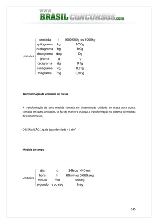 145
Unidades













g001,0mgmiligrama
0,01gcgcentigrama
0,1gdgdecigrama
1gggrama
10gdagdecagrama
100ghghectograma
000g1kgquilograma
000kg1ou000g0001ttonelada
Transformação de unidades de massa
A transformação de uma medida tomada em determinada unidade de massa para outra,
tomada em outra unidades, se faz de maneira análoga à transformação no sistema de medida
de comprimento.
OBSERVAÇÃO: 1kg de água destilada = 1 dm3
Medida de tempo
Unidades







seg1segoussegundo
seg60minminuto
seg6603oumin60hhora
min4401ou24hddia
 