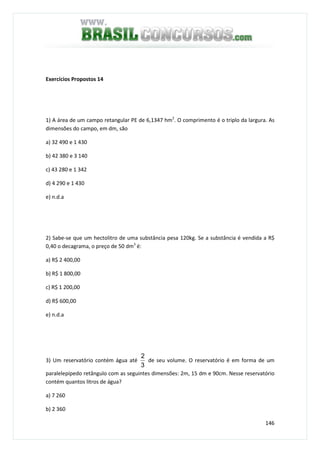 146
Exercícios Propostos 14
1) A área de um campo retangular PE de 6,1347 hm2
. O comprimento é o triplo da largura. As
dimensões do campo, em dm, são
a) 32 490 e 1 430
b) 42 380 e 3 140
c) 43 280 e 1 342
d) 4 290 e 1 430
e) n.d.a
2) Sabe-se que um hectolitro de uma substância pesa 120kg. Se a substância é vendida a R$
0,40 o decagrama, o preço de 50 dm3
é:
a) R$ 2 400,00
b) R$ 1 800,00
c) R$ 1 200,00
d) R$ 600,00
e) n.d.a
3) Um reservatório contém água até
3
2
de seu volume. O reservatório é em forma de um
paralelepípedo retângulo com as seguintes dimensões: 2m, 15 dm e 90cm. Nesse reservatório
contém quantos litros de água?
a) 7 260
b) 2 360
 