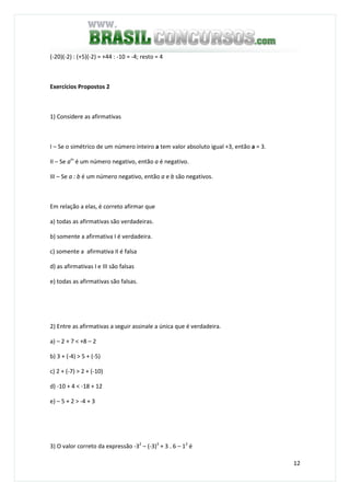 12
(-20)(-2) : (+5)(-2) = +44 : -10 = -4; resto = 4
Exercícios Propostos 2
1) Considere as afirmativas
I – Se o simétrico de um número inteiro a tem valor absoluto igual +3, então a = 3.
II – Se am
é um número negativo, então a é negativo.
III – Se a : b é um número negativo, então a e b são negativos.
Em relação a elas, é correto afirmar que
a) todas as afirmativas são verdadeiras.
b) somente a afirmativa I é verdadeira.
c) somente a afirmativa II é falsa
d) as afirmativas I e III são falsas
e) todas as afirmativas são falsas.
2) Entre as afirmativas a seguir assinale a única que é verdadeira.
a) – 2 + 7 < +8 – 2
b) 3 + (-4) > 5 + (-5)
c) 2 + (-7) > 2 + (-10)
d) -10 + 4 < -18 + 12
e) – 5 + 2 > -4 + 3
3) O valor correto da expressão -32
– (-3)3
+ 3 . 6 – 12
é
 