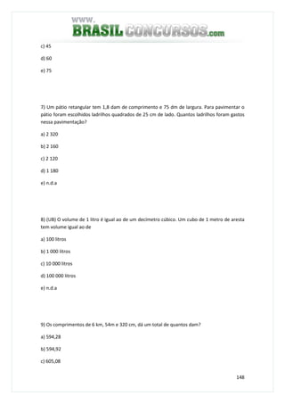 148
c) 45
d) 60
e) 75
7) Um pátio retangular tem 1,8 dam de comprimento e 75 dm de largura. Para pavimentar o
pátio foram escolhidos ladrilhos quadrados de 25 cm de lado. Quantos ladrilhos foram gastos
nessa pavimentação?
a) 2 320
b) 2 160
c) 2 120
d) 1 180
e) n.d.a
8) (UB) O volume de 1 litro é igual ao de um decímetro cúbico. Um cubo de 1 metro de aresta
tem volume igual ao de
a) 100 litros
b) 1 000 litros
c) 10 000 litros
d) 100 000 litros
e) n.d.a
9) Os comprimentos de 6 km, 54m e 320 cm, dá um total de quantos dam?
a) 594,28
b) 594,92
c) 605,08
 