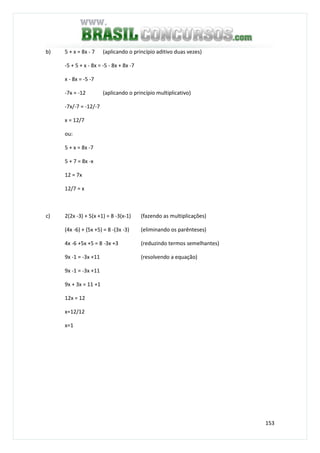 153
b) 5 + x = 8x - 7 (aplicando o princípio aditivo duas vezes)
-5 + 5 + x - 8x = -5 - 8x + 8x -7
x - 8x = -5 -7
-7x = -12 (aplicando o princípio multiplicativo)
-7x/-7 = -12/-7
x = 12/7
ou:
5 + x = 8x -7
5 + 7 = 8x -x
12 = 7x
12/7 = x
c) 2(2x -3) + 5(x +1) = 8 -3(x-1) (fazendo as multiplicações)
(4x -6) + (5x +5) = 8 -(3x -3) (eliminando os parênteses)
4x -6 +5x +5 = 8 -3x +3 (reduzindo termos semelhantes)
9x -1 = -3x +11 (resolvendo a equação)
9x -1 = -3x +11
9x + 3x = 11 +1
12x = 12
x=12/12
x=1
 