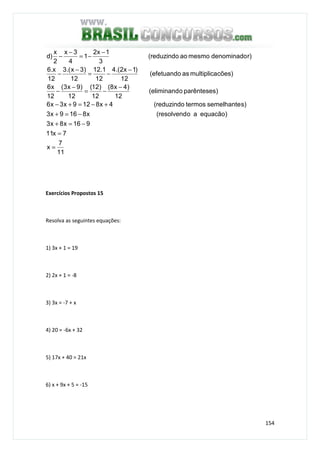 154
11
7
x
7x11
916x8x3
equacão)ao(resolvendx8169x3
s)semelhantetermos(reduzindo4x8129x3x6
)parênteseso(eliminand
12
)4x8(
12
)12(
12
)9x3(
12
x6
cões)multiplicaas(efetuando
12
)1x2.(4
12
1.12
12
)3x.(3
12
x.6
r)denominadomesmoao(reduzindo
3
1x2
1
4
3x
2
x
)d
=
=
−=+
−=+
+−=+−
−
−=
−
−
−
−=
−
−
−
−=
−
−
Exercícios Propostos 15
Resolva as seguintes equações:
1) 3x + 1 = 19
2) 2x + 1 = -8
3) 3x = -7 + x
4) 20 = -6x + 32
5) 17x + 40 = 21x
6) x + 9x + 5 = -15
 