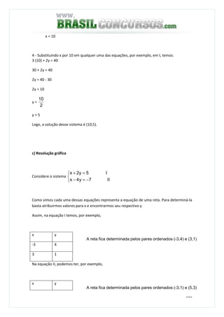 160
x = 10
4 - Substituindo x por 10 em qualquer uma das equações, por exemplo, em I, temos:
3 (10) + 2y = 40
30 + 2y = 40
2y = 40 - 30
2y = 10
y =
2
10
y = 5
Logo, a solução desse sistema é (10,5).
c) Resolução gráfica
Considere o sistema



−=−
=+
II7y4x
I5y2x
Como vimos cada uma dessas equações representa a equação de uma reta. Para determiná-la
basta atribuirmos valores para x e encontrarmos seu respectivo y
Assim, na equação I temos, por exemplo,
x y
-3 4
3 1
Na equação II, podemos ter, por exemplo,
x y
A reta fica determinada pelos pares ordenados (-3,4) e (3,1)
A reta fica determinada pelos pares ordenados (-3,1) e (5,3)
 