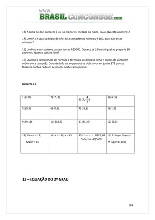 163
13) A soma de dois números é 36 e o menor é a metade do maior. Quais são estes números?
14) Um nº x é igual ao triplo do nº y. Se a soma destes números é 180, quais são estes
números?
15) Um livro e um caderno custam juntos R$30,00. O preço de 2 livros é igual ao preço de 10
cadernos. Quanto custa o livro?
16) Quando o campeonato de Fórmula 1 terminou, o campeão tinha 7 pontos de vantagem
sobre o vice campeão. Durante todo o campeonato os dois somaram juntos 173 pontos.
Quantos pontos cada um acumulou neste campeonato?
Gabarito 16
1) (2,0) 2) (2,-2)
3) (5,-
3
4
)
4) (4,-5)
5) (9,3) 6) (0,1) 7) (-5,1) 8) (1,2)
9) (9,18) 10) (18,9) 11) (5,24) 12) (5,0)
13) Menor = 12;
Maior = 24
14) x = 135; y = 45 15) Livro = R$25,00
Caderno = R$5,00
16) 1º lugar 90 ptos
2º lugar 83 ptos
13 – EQUAÇÃO DO 2º GRAU
 